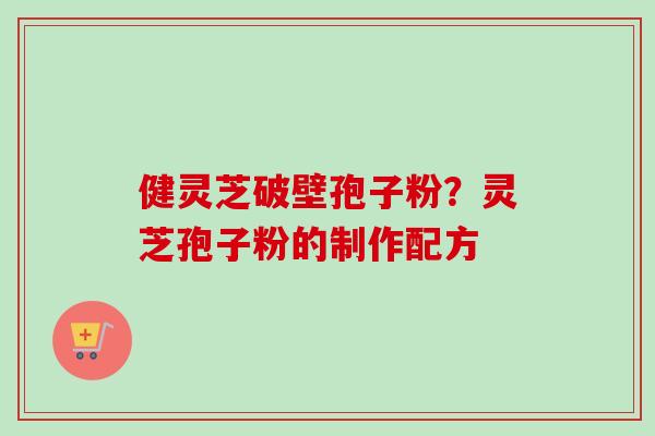 健灵芝破壁孢子粉?灵芝孢子粉的制作配方 健灵芝破壁孢子粉?灵芝孢子粉的制作配方