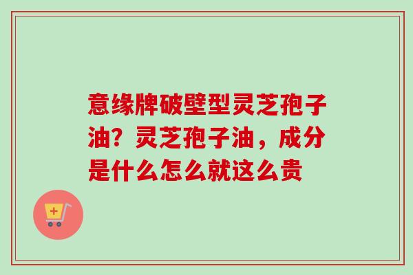 意缘牌破壁型灵芝孢子油？灵芝孢子油，成分是什么怎么就这么贵