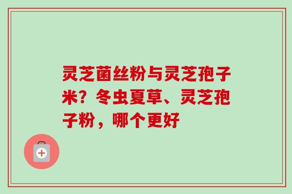 灵芝菌丝粉与灵芝孢子米？冬虫夏草、灵芝孢子粉，哪个更好
