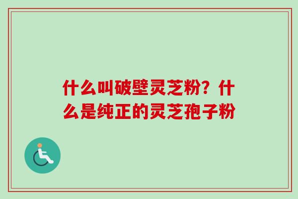 什么叫破壁灵芝粉？什么是纯正的灵芝孢子粉