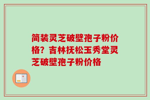 简装灵芝破壁孢子粉价格？吉林抚松玉秀堂灵芝破壁孢子粉价格