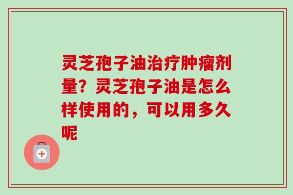 灵芝孢子油治疗肿瘤剂量？灵芝孢子油是怎么样使用的，可以用多久呢