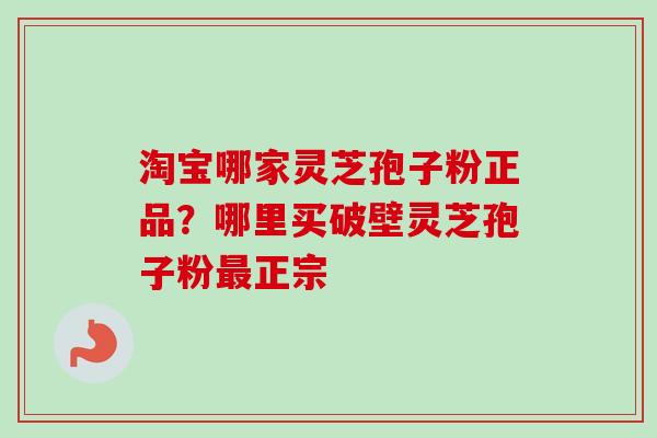 淘宝哪家灵芝孢子粉正品？哪里买破壁灵芝孢子粉最正宗