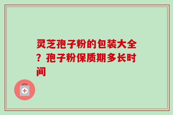 灵芝孢子粉的包装大全？孢子粉保质期多长时间