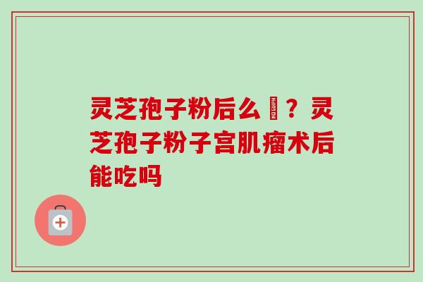 灵芝孢子粉后么呝？灵芝孢子粉子宫肌瘤术后能吃吗