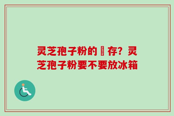 灵芝孢子粉的儲存？灵芝孢子粉要不要放冰箱
