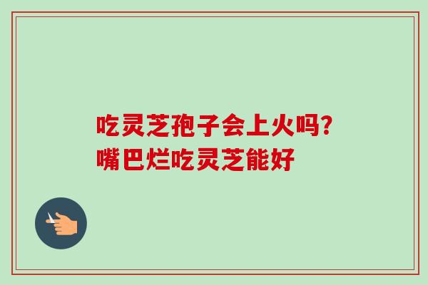吃灵芝孢子会上火吗？嘴巴烂吃灵芝能好