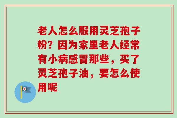 老人怎么服用灵芝孢子粉？因为家里老人经常有小病感冒那些，买了灵芝孢子油，要怎么使用呢
