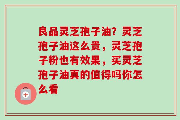 良品灵芝孢子油？灵芝孢子油这么贵，灵芝孢子粉也有效果，买灵芝孢子油真的值得吗你怎么看