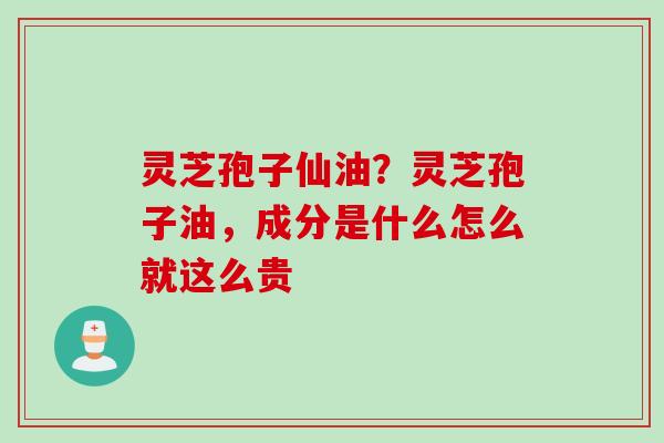 灵芝孢子仙油？灵芝孢子油，成分是什么怎么就这么贵