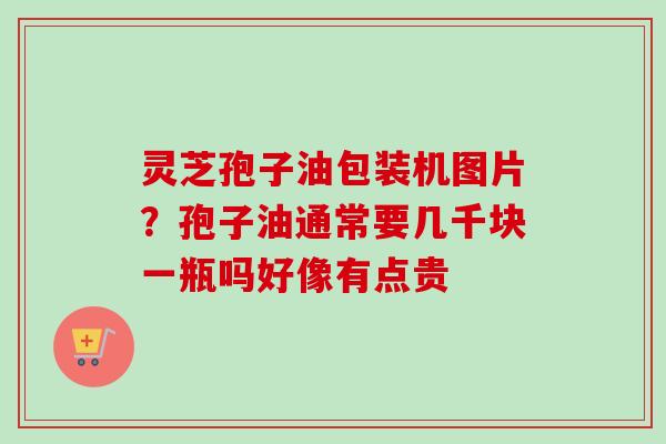 灵芝孢子油包装机图片？孢子油通常要几千块一瓶吗好像有点贵