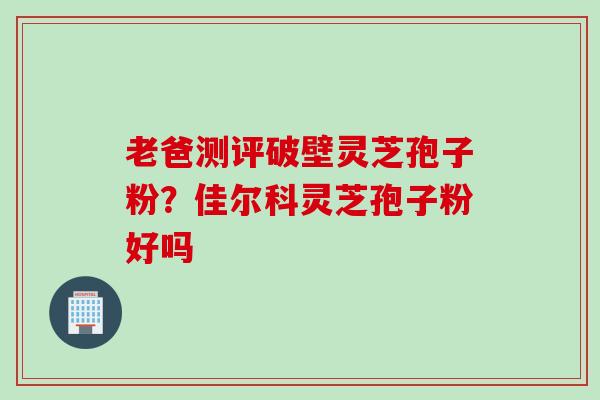 老爸测评破壁灵芝孢子粉？佳尔科灵芝孢子粉好吗