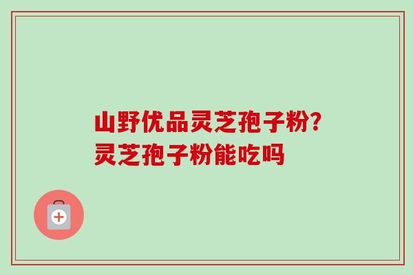山野优品灵芝孢子粉？灵芝孢子粉能吃吗