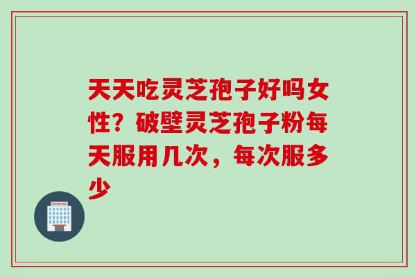 天天吃灵芝孢子好吗女性？破壁灵芝孢子粉每天服用几次，每次服多少