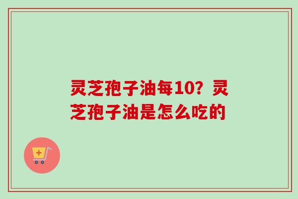 灵芝孢子油每10？灵芝孢子油是怎么吃的