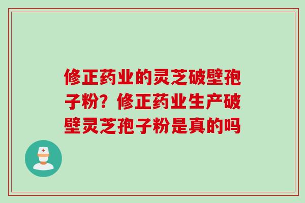 修正药业的灵芝破壁孢子粉？修正药业生产破壁灵芝孢子粉是真的吗