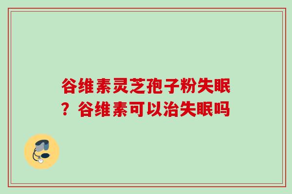 谷维素灵芝孢子粉失眠？谷维素可以治失眠吗