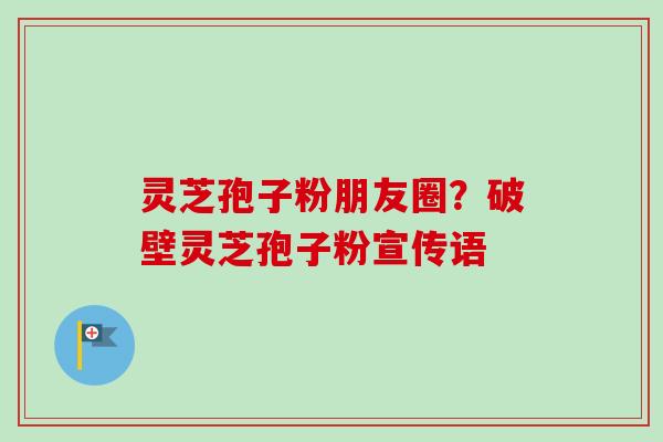 灵芝孢子粉朋友圈？破壁灵芝孢子粉宣传语