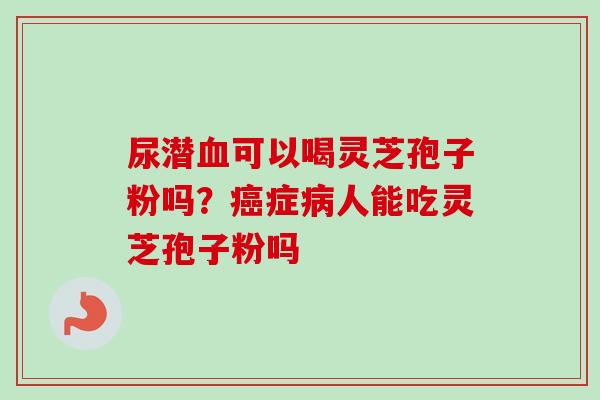 尿潜血可以喝灵芝孢子粉吗？癌症病人能吃灵芝孢子粉吗
