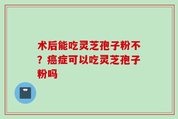 术后能吃灵芝孢子粉不？癌症可以吃灵芝孢子粉吗