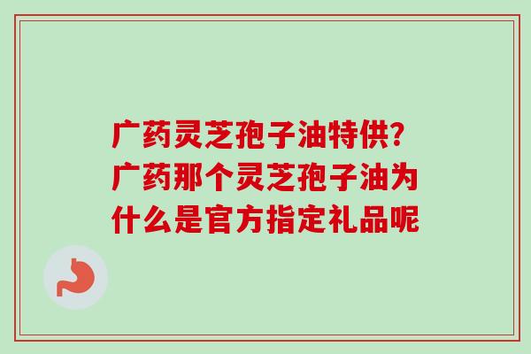广药灵芝孢子油特供？广药那个灵芝孢子油为什么是官方指定礼品呢
