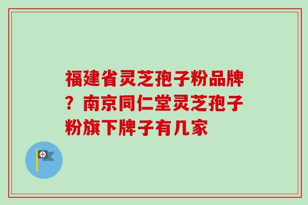福建省灵芝孢子粉品牌？南京同仁堂灵芝孢子粉旗下牌子有几家