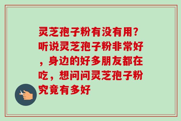 灵芝孢子粉有没有用？听说灵芝孢子粉非常好，身边的好多朋友都在吃，想问问灵芝孢子粉究竟有多好
