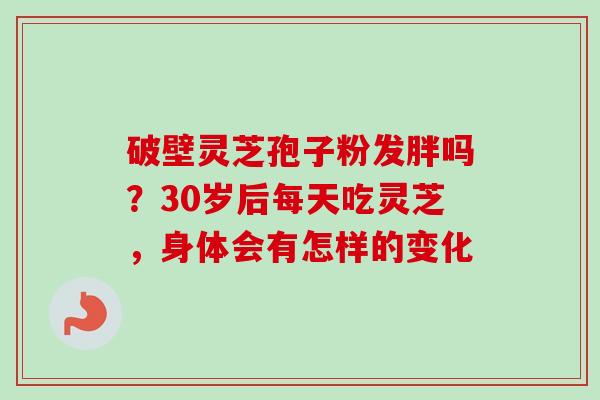 破壁灵芝孢子粉发胖吗？30岁后每天吃灵芝，身体会有怎样的变化