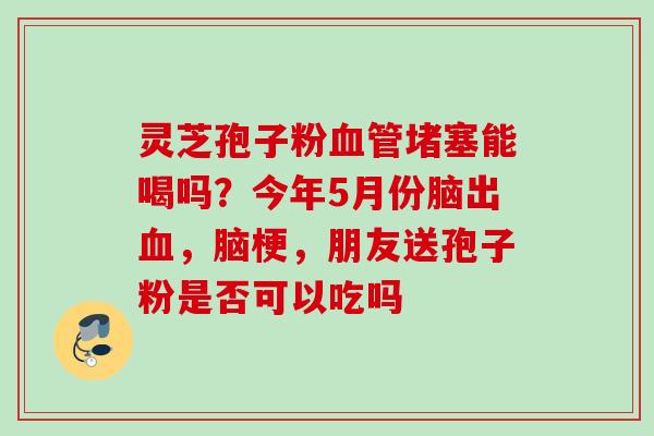 灵芝孢子粉堵塞能喝吗?今年5月份脑出,脑梗,朋友送孢子粉是否可以吃吗 灵芝孢子粉堵塞能喝吗?今年5月份脑出,脑梗,朋友送孢子粉是否可以吃吗