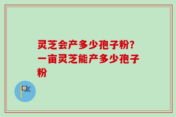 灵芝会产多少孢子粉？一亩灵芝能产多少孢子粉