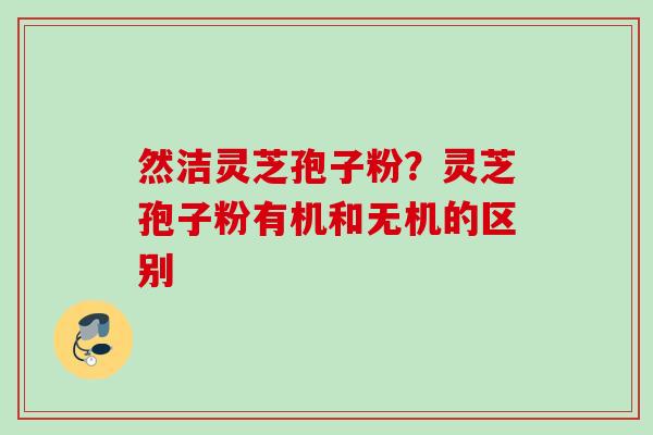 然洁灵芝孢子粉？灵芝孢子粉有机和无机的区别