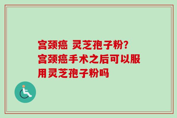 宫颈癌 灵芝孢子粉？宫颈癌手术之后可以服用灵芝孢子粉吗