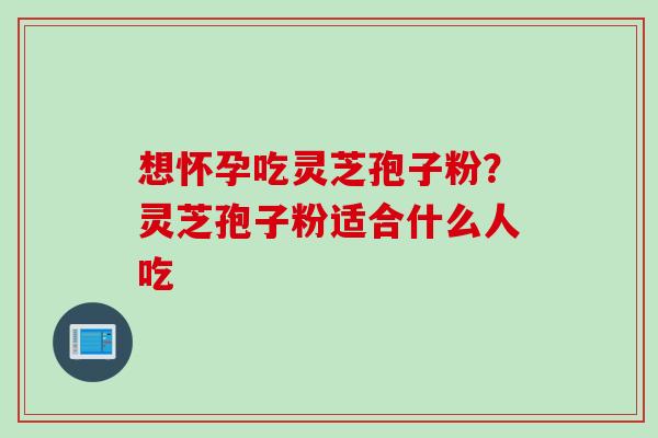 想怀孕吃灵芝孢子粉?灵芝孢子粉适合什么人吃 想怀孕吃灵芝孢子粉?灵芝孢子粉适合什么人吃