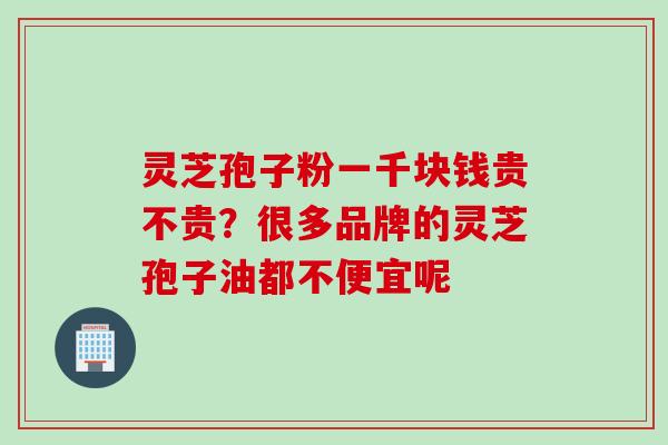 灵芝孢子粉一千块钱贵不贵？很多品牌的灵芝孢子油都不便宜呢