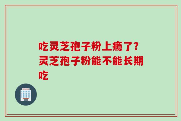 吃灵芝孢子粉上瘾了？灵芝孢子粉能不能长期吃