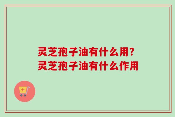 灵芝孢子油有什么用？灵芝孢子油有什么作用