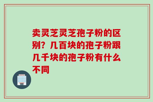 卖灵芝灵芝孢子粉的区别？几百块的孢子粉跟几千块的孢子粉有什么不同