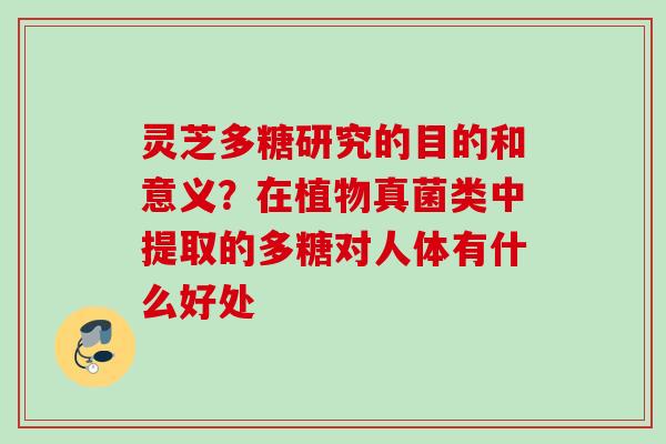 灵芝多糖研究的目的和意义？在植物真菌类中提取的多糖对人体有什么好处