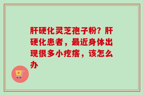 肝硬化灵芝孢子粉？肝硬化患者，最近身体出现很多小疙瘩，该怎么办