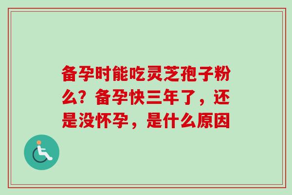备孕时能吃灵芝孢子粉么？备孕快三年了，还是没怀孕，是什么原因