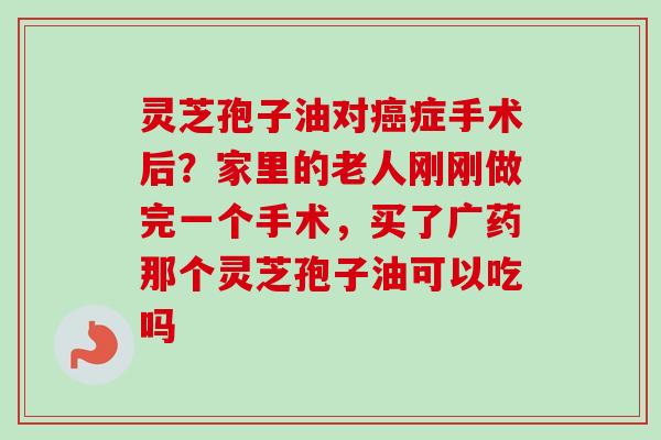 灵芝孢子油对癌症手术后？家里的老人刚刚做完一个手术，买了广药那个灵芝孢子油可以吃吗