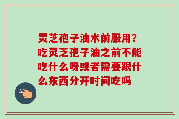 灵芝孢子油术前服用？吃灵芝孢子油之前不能吃什么呀或者需要跟什么东西分开时间吃吗