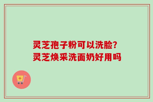 灵芝孢子粉可以洗脸?灵芝焕采洗面奶好用吗 灵芝孢子粉可以洗脸?灵芝焕采洗面奶好用吗