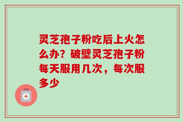 灵芝孢子粉吃后上火怎么办？破壁灵芝孢子粉每天服用几次，每次服多少