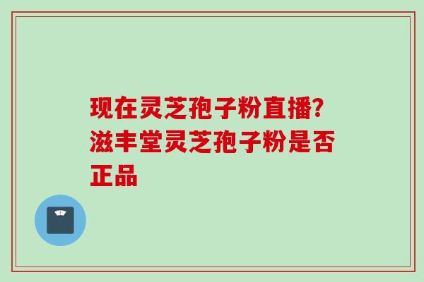 现在灵芝孢子粉直播?滋丰堂灵芝孢子粉是否正品 现在灵芝孢子粉直播?滋丰堂灵芝孢子粉是否正品