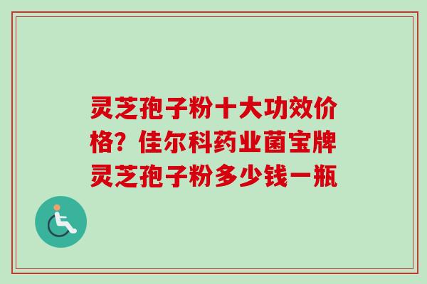 灵芝孢子粉十大功效价格？佳尔科药业菌宝牌灵芝孢子粉多少钱一瓶