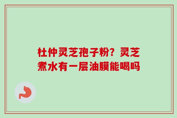 杜仲灵芝孢子粉？灵芝煮水有一层油膜能喝吗