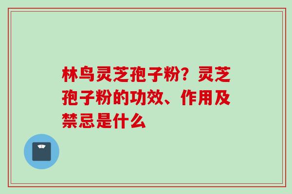林鸟灵芝孢子粉？灵芝孢子粉的功效、作用及禁忌是什么