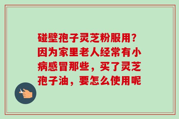 碰壁孢子灵芝粉服用？因为家里老人经常有小病感冒那些，买了灵芝孢子油，要怎么使用呢
