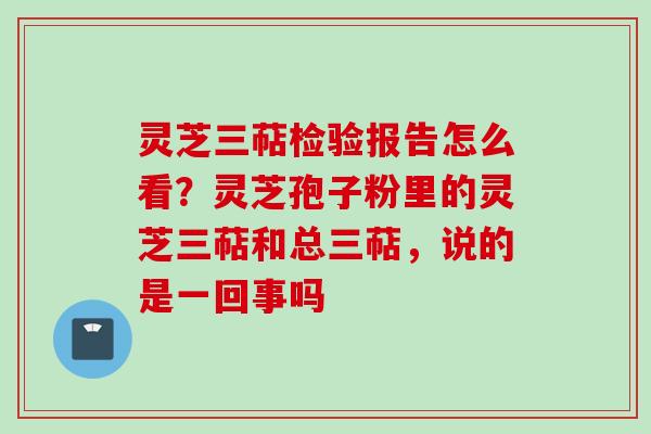 灵芝三萜检验报告怎么看？灵芝孢子粉里的灵芝三萜和总三萜，说的是一回事吗